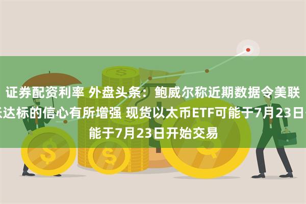 证券配资利率 外盘头条:鲍威尔称近期数据令美联储对通胀达标的信心有所增强 现货以太币ETF可能于7月23日开始交易
