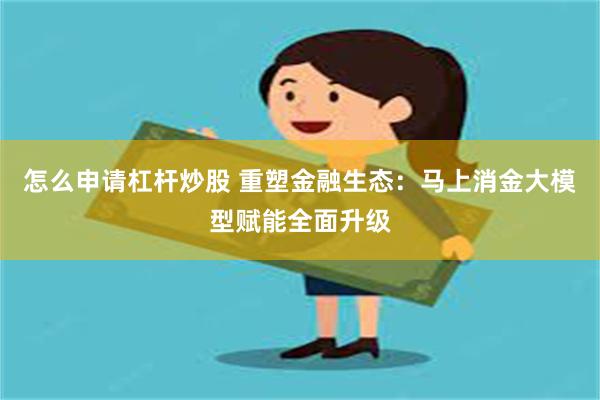 怎么申请杠杆炒股 重塑金融生态:马上消金大模型赋能全面升级