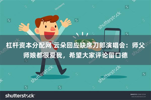 杠杆资本分配网 云朵回应缺席刀郎演唱会:师父师娘都很爱我,希望大家评论留口德