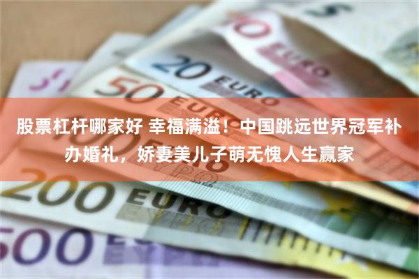股票杠杆哪家好 幸福满溢!中国跳远世界冠军补办婚礼,娇妻美儿子萌无愧人生赢家
