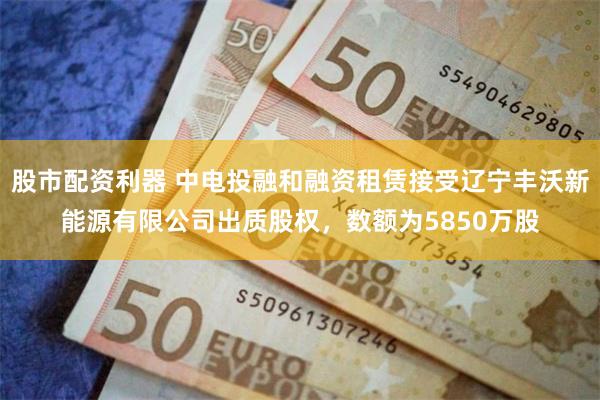 股市配资利器 中电投融和融资租赁接受辽宁丰沃新能源有限公司出质股权,数额为5850万股