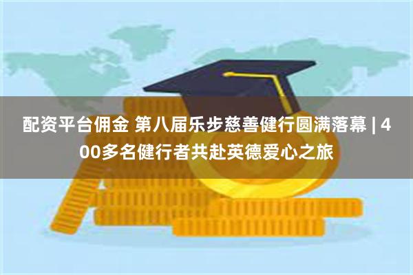 配资平台佣金 第八届乐步慈善健行圆满落幕 | 400多名健行者共赴英德爱心之旅