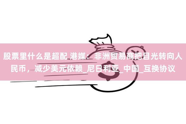 股票里什么是超配 港媒：非洲贸易商把目光转向人民币，减少美元依赖_尼日利亚_中国_互换协议