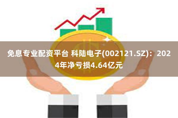 免息专业配资平台 科陆电子(002121.SZ)：2024年净亏损4.64亿元