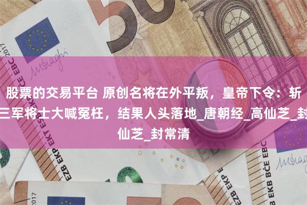 股票的交易平台 原创名将在外平叛，皇帝下令：斩了！三军将士大喊冤枉，结果人头落地_唐朝经_高仙芝_封常清
