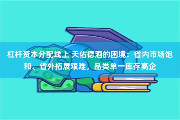 杠杆资本分配线上 天佑德酒的困境：省内市场饱和、省外拓展艰难，品类单一库存高企