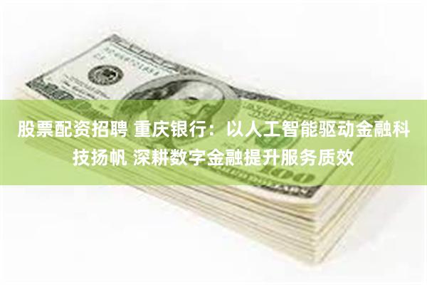 股票配资招聘 重庆银行：以人工智能驱动金融科技扬帆 深耕数字金融提升服务质效