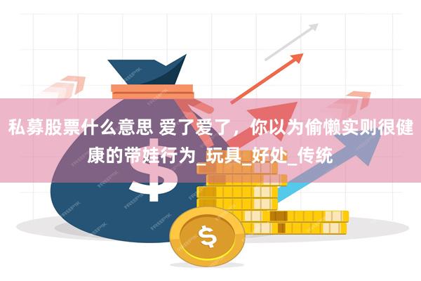 私募股票什么意思 爱了爱了，你以为偷懒实则很健康的带娃行为_玩具_好处_传统