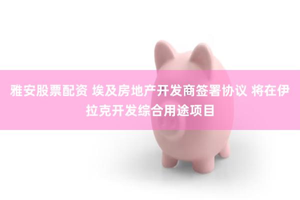 雅安股票配资 埃及房地产开发商签署协议 将在伊拉克开发综合用途项目