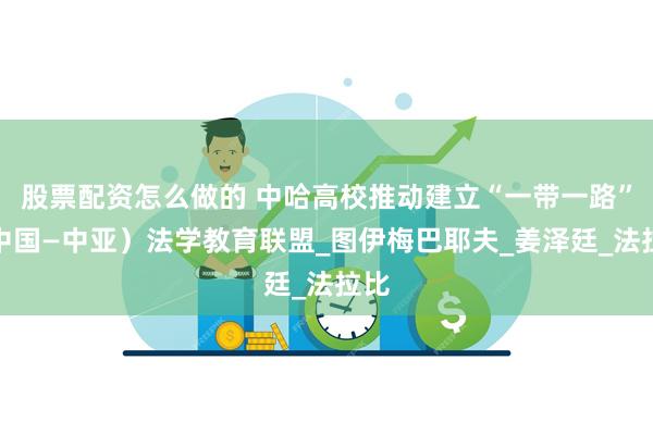 股票配资怎么做的 中哈高校推动建立“一带一路”（中国—中亚）法学教育联盟_图伊梅巴耶夫_姜泽廷_法拉比