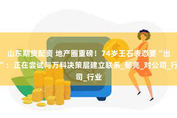 山东期货配资 地产圈重磅！74岁王石表态要“出手”：正在尝试与万科决策层建立联系_郁亮_对公司_行业