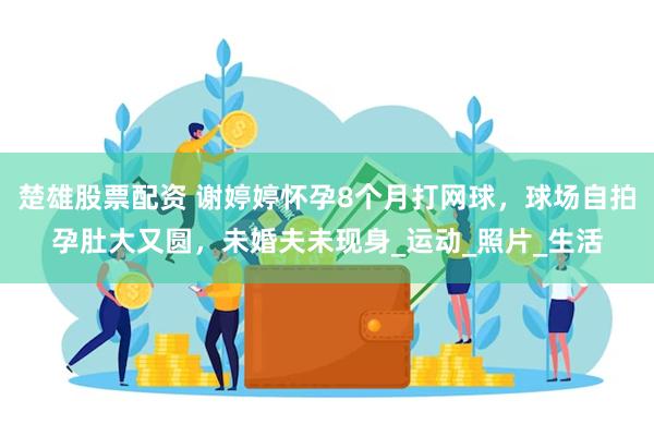 楚雄股票配资 谢婷婷怀孕8个月打网球，球场自拍孕肚大又圆，未婚夫未现身_运动_照片_生活