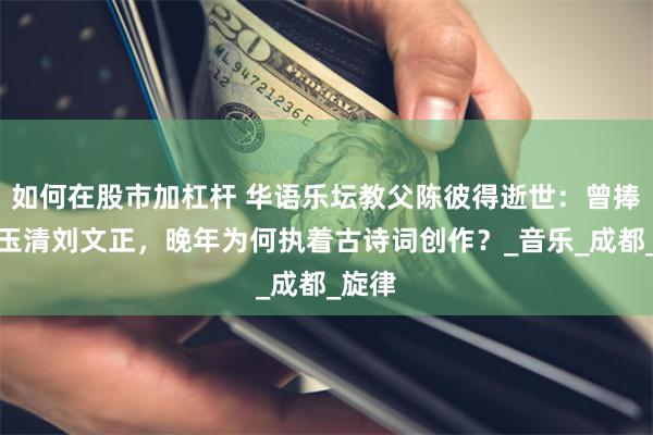 如何在股市加杠杆 华语乐坛教父陈彼得逝世：曾捧红费玉清刘文正，晚年为何执着古诗词创作？_音乐_成都_旋律