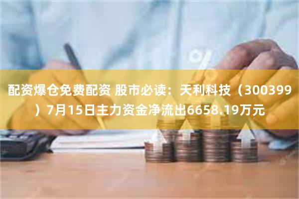 配资爆仓免费配资 股市必读：天利科技（300399）7月15日主力资金净流出6658.19万元
