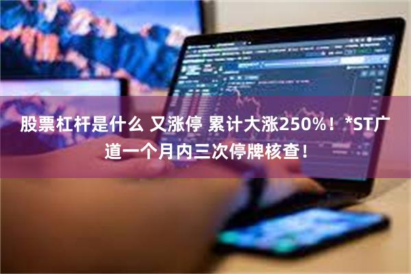 股票杠杆是什么 又涨停 累计大涨250%！*ST广道一个月内三次停牌核查！