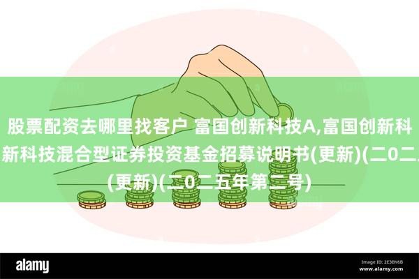 股票配资去哪里找客户 富国创新科技A,富国创新科技C: 富国创新科技混合型证券投资基金招募说明书(更新)(二0二五年第二号)
