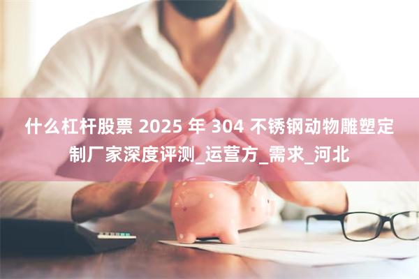 什么杠杆股票 2025 年 304 不锈钢动物雕塑定制厂家深度评测_运营方_需求_河北