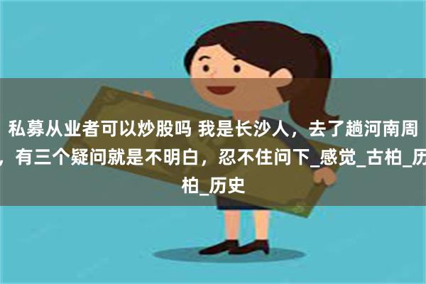 私募从业者可以炒股吗 我是长沙人，去了趟河南周口，有三个疑问就是不明白，忍不住问下_感觉_古柏_历史