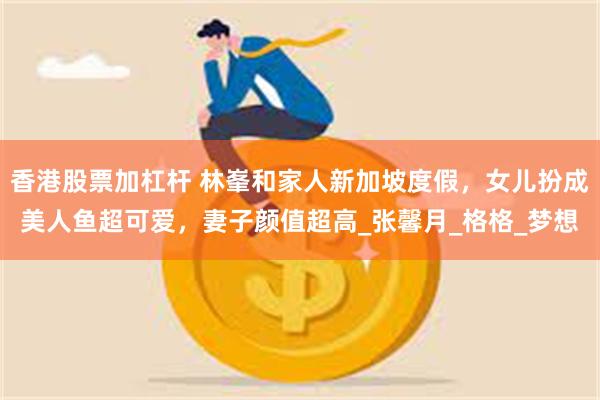 香港股票加杠杆 林峯和家人新加坡度假，女儿扮成美人鱼超可爱，妻子颜值超高_张馨月_格格_梦想