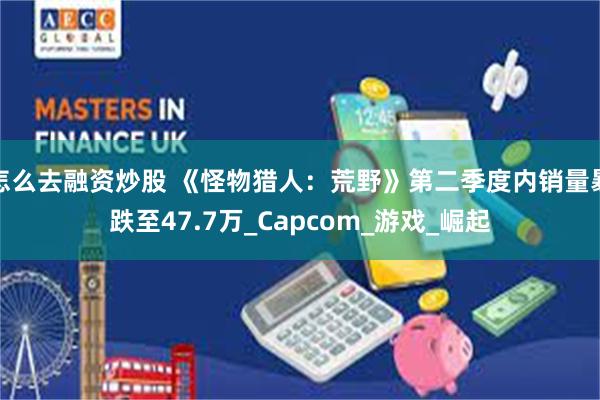 怎么去融资炒股 《怪物猎人：荒野》第二季度内销量暴跌至47.7万_Capcom_游戏_崛起
