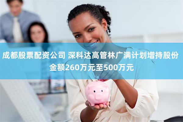 成都股票配资公司 深科达高管林广满计划增持股份 金额260万元至500万元
