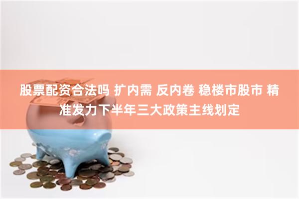 股票配资合法吗 扩内需 反内卷 稳楼市股市 精准发力下半年三大政策主线划定