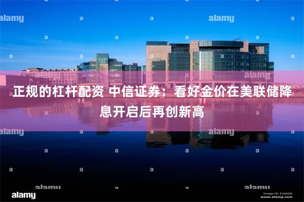 正规的杠杆配资 中信证券：看好金价在美联储降息开启后再创新高