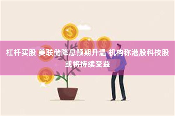 杠杆买股 美联储降息预期升温 机构称港股科技股或将持续受益