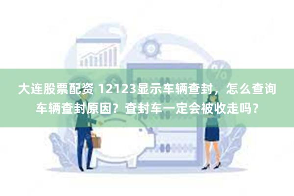 大连股票配资 12123显示车辆查封,怎么查询车辆查封原因?查封车一定会被收走吗?